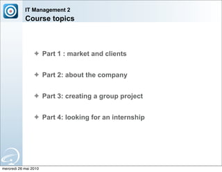 IT Management 2
            Course topics



                 ✦ Part 1 : market and clients


                 ✦ Part 2: about the company


                 ✦ Part 3: creating a group project


                 ✦ Part 4: looking for an internship




mercredi 26 mai 2010
 