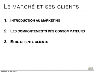LE MARCHÉ ET SES CLIENTS

    1. INTRODUCTION AU MARKETING

    2. LES COMPORTEMENTS DES CONSOMMATEURS

    3. ETRE ORIENTÉ CLIENTS




mercredi 26 mai 2010
 