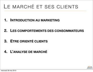 LE MARCHÉ ET SES CLIENTS

    1. INTRODUCTION AU MARKETING

    2. LES COMPORTEMENTS DES CONSOMMATEURS

    3. ETRE ORIENTÉ CLIENTS

    4. L’ANALYSE DE MARCHÉ



mercredi 26 mai 2010
 