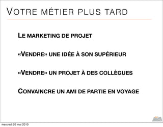 V O T R E M É T I E R P L U S TA R D

            LE MARKETING DE PROJET

            «VENDRE» UNE IDÉE À SON SUPÉRIEUR

            «VENDRE» UN PROJET À DES COLLÈGUES

            CONVAINCRE UN AMI DE PARTIE EN VOYAGE



mercredi 26 mai 2010
 