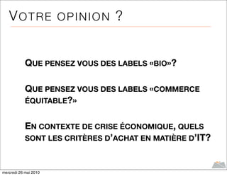 VOTRE OPINION ?


            QUE PENSEZ VOUS DES LABELS «BIO»?

            QUE PENSEZ VOUS DES LABELS «COMMERCE
            ÉQUITABLE?»


            EN CONTEXTE DE CRISE ÉCONOMIQUE, QUELS
            SONT LES CRITÈRES D’ACHAT EN MATIÈRE D’IT?



mercredi 26 mai 2010
 