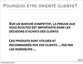 POURQUOI ÊTRE ORIENTÉ CLIENTS?



            SUR UN MARCHÉ COMPÉTITIF, LA PREUVE QUE
            VOUS ÉCOUTEZ EST IMPORTANTE DANS LES
            DÉCISIONS D’ACHATS DES CLIENTS


            LES PRODUITS SONT UTILISÉS ET
            RECOMMANDÉS PAR VOS CLIENTS ... PAS PAR
            LES INGÉNIEURS ...



mercredi 26 mai 2010
 