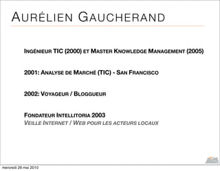 AURÉLIEN GAUCHERAND

            INGÉNIEUR TIC (2000) ET MASTER KNOWLEDGE MANAGEMENT (2005)


            2001: ANALYSE DE MARCHÉ (TIC) - SAN FRANCISCO


            2002: VOYAGEUR / BLOGGUEUR


            FONDATEUR INTELLITORIA 2003
            VEILLE INTERNET / WEB POUR LES ACTEURS LOCAUX




mercredi 26 mai 2010
 