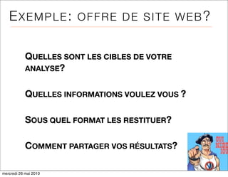 EXEMPLE:            OFFRE DE SITE WEB?


            QUELLES SONT LES CIBLES DE VOTRE
            ANALYSE?


            QUELLES INFORMATIONS VOULEZ VOUS ?

            SOUS QUEL FORMAT LES RESTITUER?

            COMMENT PARTAGER VOS RÉSULTATS?

mercredi 26 mai 2010
 