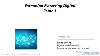 Formation Marketing Digital – Tome 1
Formation Marketing Digital
Tome 1
Présentée par:
Samia GHARBI
Experte en édition web
Experte en management de projet
 