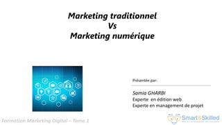 Formation Marketing Digital – Tome 1
Présentée par:
Samia GHARBI
Experte en édition web
Experte en management de projet
Marketing traditionnel
Vs
Marketing numérique
 