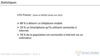 Formation Marketing Digital – Tome 1
➢En France : (Selon le CREDOC (étude Juin 2012)
➢ 88 % à détenir un téléphone mobile
➢ 29 % un Smartphone qu’ils utilisent connectés à
Internet.
➢ 78 % de la population est connectée à Internet via un
ordinateur.
Statistiques
 