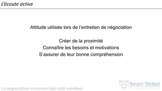 La négociation commerciale coté vendeur
L’écoute active
Attitude utilisée lors de l’entretien de négociation
Créer de la proximité
Connaître les besoins et motivations
S’assurer de leur bonne compréhension
 