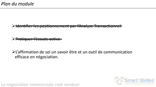 La négociation commerciale coté vendeur
Plan du module
➢Identifier les positionnement par l’Analyse Transactionnel
➢Pratiquer l’écoute active
➢L’affirmation de soi un savoir être et un outil de communication
efficace en négociation.
 