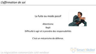 La négociation commerciale coté vendeur
L’affirmation de soi
La fuite ou mode passif
Attentisme
Repli
Difficulté à agir et à prendre des responsabilités
C’est un mécanisme de défense.
 