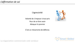 La négociation commerciale coté vendeur
L’affirmation de soi
L’agressivité
Volonté de s’imposer à tout prix
Peur de se faire avoir
Attaquer le premier
C’est un mécanisme de défense.
 