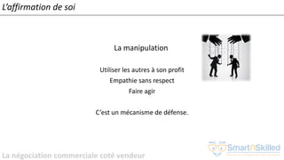La négociation commerciale coté vendeur
L’affirmation de soi
La manipulation
Utiliser les autres à son profit
Empathie sans respect
Faire agir
C’est un mécanisme de défense.
 