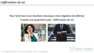 La négociation commerciale coté vendeur
L’affirmation de soi
Pour faire face à ces réactions classiques mais négatives de défense
il existe une quatrième voie : l’affirmation de soi
 