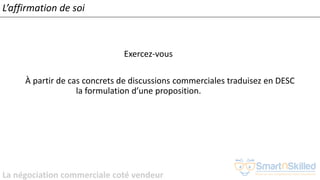 La négociation commerciale coté vendeur
L’affirmation de soi
Exercez-vous
À partir de cas concrets de discussions commerciales traduisez en DESC
la formulation d’une proposition.
 