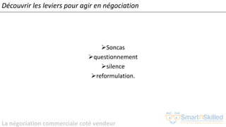 La négociation commerciale coté vendeur
➢Soncas
➢questionnement
➢silence
➢reformulation.
Découvrir les leviers pour agir en négociation
 