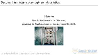 La négociation commerciale coté vendeur
Sécurité
Besoin fondamental de l’Homme,
physique ou Psychologique tel que perçu par le client.
Découvrir les leviers pour agir en négociation
 