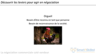 La négociation commerciale coté vendeur
Orgueil
Besoin d’être reconnu en tant que personne
Besoin de reconnaissance de la société.
Découvrir les leviers pour agir en négociation
 