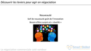 La négociation commerciale coté vendeur
Nouveauté
Soif de nouveauté goût de l’innovation
Besoin d’être surpris et « réveillé »
Découvrir les leviers pour agir en négociation
 