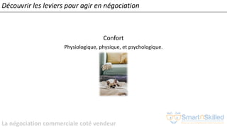 La négociation commerciale coté vendeur
Confort
Physiologique, physique, et psychologique.
Découvrir les leviers pour agir en négociation
 