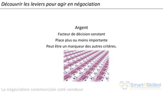 La négociation commerciale coté vendeur
Argent
Facteur de décision constant
Place plus ou moins importante
Peut être un marqueur des autres critères.
Découvrir les leviers pour agir en négociation
 