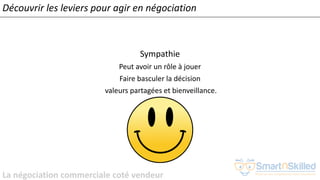La négociation commerciale coté vendeur
Sympathie
Peut avoir un rôle à jouer
Faire basculer la décision
valeurs partagées et bienveillance.
Découvrir les leviers pour agir en négociation
 