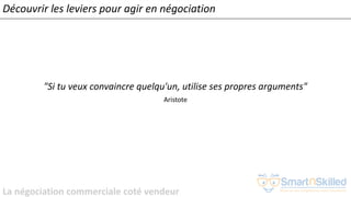 La négociation commerciale coté vendeur
"Si tu veux convaincre quelqu'un, utilise ses propres arguments"
Aristote
Découvrir les leviers pour agir en négociation
 