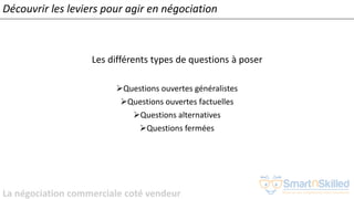 La négociation commerciale coté vendeur
Les différents types de questions à poser
➢Questions ouvertes généralistes
➢Questions ouvertes factuelles
➢Questions alternatives
➢Questions fermées
Découvrir les leviers pour agir en négociation
 