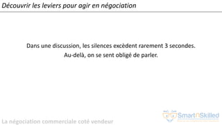 La négociation commerciale coté vendeur
Dans une discussion, les silences excèdent rarement 3 secondes.
Au-delà, on se sent obligé de parler.
Découvrir les leviers pour agir en négociation
 