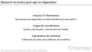 La négociation commerciale coté vendeur
➢source d’ informations
Que pouvez-vous apprendre sur l’autre pendant que vous parlez ?
➢signe de considération
Se taire, c’est écouter , c’est montrer de l’intérêt.
➢générateur de confiance
Il démontre du calme, de la réflexion, de la maîtrise.
Découvrir les leviers pour agir en négociation
 