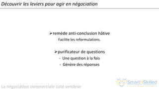 La négociation commerciale coté vendeur
➢remède anti-conclusion hâtive
Facilite les reformulations.
➢purificateur de questions
- Une question à la fois
- Génère des réponses
Découvrir les leviers pour agir en négociation
 