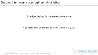La négociation commerciale coté vendeur
En négociation, le silence est une arme
« Le silence est un ami qui ne trahit jamais » Confucius
Découvrir les leviers pour agir en négociation
 