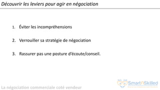 La négociation commerciale coté vendeur
1. Éviter les incompréhensions
2. Verrouiller sa stratégie de négociation
3. Rassurer pas une posture d’écoute/conseil.
Découvrir les leviers pour agir en négociation
 