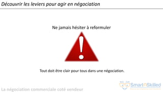 La négociation commerciale coté vendeur
Ne jamais hésiter à reformuler
Tout doit être clair pour tous dans une négociation.
Découvrir les leviers pour agir en négociation
 
