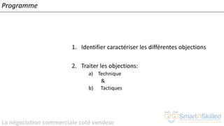 La négociation commerciale coté vendeur
Programme
1. Identifier caractériser les différentes objections
2. Traiter les objections:
a) Technique
&
b) Tactiques
 