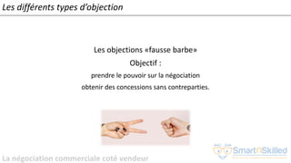 La négociation commerciale coté vendeur
Les différents types d’objection
Les objections «fausse barbe»
Objectif :
prendre le pouvoir sur la négociation
obtenir des concessions sans contreparties.
 