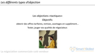 La négociation commerciale coté vendeur
Les différents types d’objection
Les objections «tactiques»
Objectifs:
obtenir des offres tarifaires, remises, avantages en supplément...
Tester, jauger vos qualités de négociateur.
 