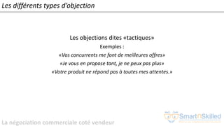 La négociation commerciale coté vendeur
Les différents types d’objection
Les objections dites «tactiques»
Exemples :
«Vos concurrents me font de meilleures offres»
«Je vous en propose tant, je ne peux pas plus»
«Votre produit ne répond pas à toutes mes attentes.»
 