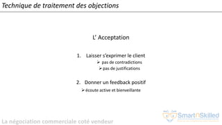 La négociation commerciale coté vendeur
L’ Acceptation
1. Laisser s’exprimer le client
➢ pas de contradictions
➢pas de justifications
2. Donner un feedback positif
➢écoute active et bienveillante
Technique de traitement des objections
 