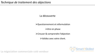 La négociation commerciale coté vendeur
La découverte
➢Questionnement et reformulation
➢être en phase
➢Creuser & comprendre l’objection
➢Validez avec votre client.
Technique de traitement des objections
 