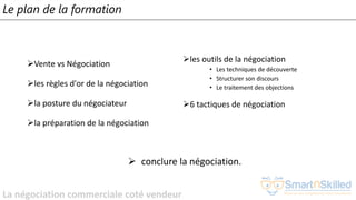 La négociation commerciale coté vendeur
Le plan de la formation
➢Vente vs Négociation
➢les règles d'or de la négociation
➢la posture du négociateur
➢la préparation de la négociation
➢les outils de la négociation
• Les techniques de découverte
• Structurer son discours
• Le traitement des objections
➢6 tactiques de négociation
➢ conclure la négociation.
 