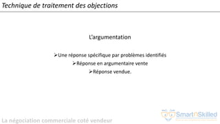 La négociation commerciale coté vendeur
L’argumentation
➢Une réponse spécifique par problèmes identifiés
➢Réponse en argumentaire vente
➢Réponse vendue.
Technique de traitement des objections
 