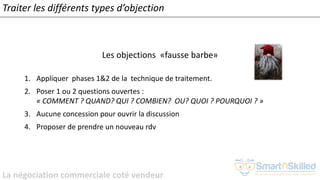 La négociation commerciale coté vendeur
Traiter les différents types d’objection
Les objections «fausse barbe»
1. Appliquer phases 1&2 de la technique de traitement.
2. Poser 1 ou 2 questions ouvertes :
« COMMENT ? QUAND? QUI ? COMBIEN? OU? QUOI ? POURQUOI ? »
3. Aucune concession pour ouvrir la discussion
4. Proposer de prendre un nouveau rdv
 
