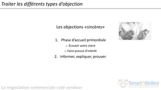 La négociation commerciale coté vendeur
Les objections «sincères»
1. Phase d’accueil primordiale
o Écouter votre client
o Faire preuve d'intérêt
2. Informer, expliquer, prouver.
Traiter les différents types d’objection
 