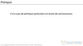 La négociation commerciale coté vendeur
Prérequis
Il n’y a pas de prérequis particuliers en terme de connaissances.
 
