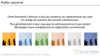 La négociation commerciale coté vendeur
Public concerné
Cette formation s’adresse à tous les vendeurs ou représentants qui sont
en charge de conclure des accords commerciaux.
Plus généralement à tous ceux que la vente passionne et qui veulent
développer leurs compétences en négociation commerciale.
 