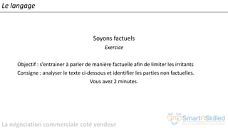 La négociation commerciale coté vendeur
Soyons factuels
Exercice
Objectif : s’entrainer à parler de manière factuelle afin de limiter les irritants
Consigne : analyser le texte ci-dessous et identifier les parties non factuelles.
Vous avez 2 minutes.
Le langage
 
