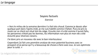 La négociation commerciale coté vendeur
Soyons factuels
Exercice
« Vers le milieu de la semaine dernière il a fait très chaud. Comme je devais aller
quelque part dans l’après-midi, je me suis habillé comme il fallait. Puis j’ai pris la
route car ce client est situé loin du siège. Ensuite rien n’a été comme il aurait fallu,
les personnes n’était pas les bonnes, les information non plus et mon rdv a été
écourté pour diverses raisons.
J’ai donc pris un nouveau rdv avec le bon interlocuteur.
Cependant j’ai fait une première analyse de mon potentiel business avec ce
prospect et je pense qu’il y a beaucoup de choses à faire avec eux. Je suis optimiste
pour la suite. »
Le langage
 