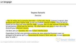 La négociation commerciale coté vendeur
Soyons factuels
Exercice
« Vers le milieu de la semaine dernière il a fait très chaud. Comme je devais aller
quelque part dans l’après-midi, je me suis habillé comme il fallait. Puis j’ai pris la
route car ce client est situé loin du siège. Ensuite rien n’a été comme il aurait fallu,
les personnes n’était pas les bonnes, les information non plus et mon rdv a été
écourté pour diverses raisons.
J’ai donc pris un nouveau rdv avec le bon interlocuteur.
Cependant j’ai fait une première analyse de mon potentiel business avec ce
prospect et je pense qu’il y a beaucoup de choses à faire avec eux. Je suis optimiste
pour la suite. »
Le langage
 