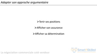 La négociation commerciale coté vendeur
Adapter son approche argumentaire
➢Tenir ses positions
➢Afficher son assurance
➢Afficher sa détermination
 