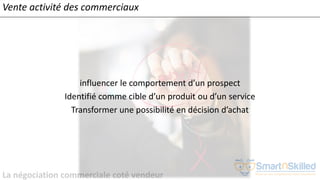 La négociation commerciale coté vendeur
Vente activité des commerciaux
influencer le comportement d’un prospect
Identifié comme cible d’un produit ou d’un service
Transformer une possibilité en décision d’achat
 